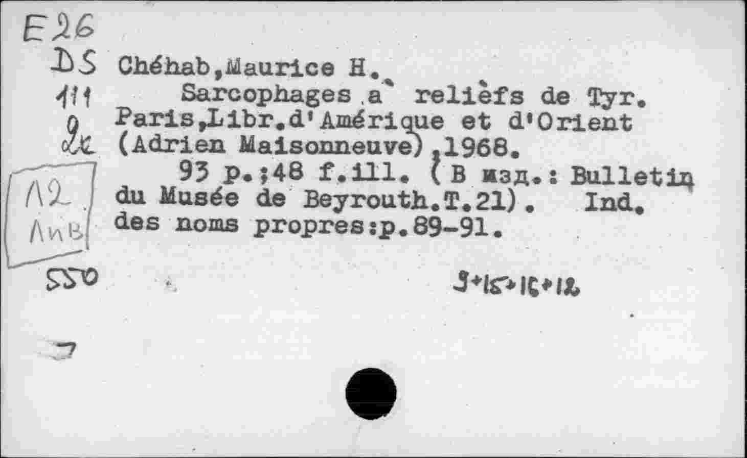 ﻿ЕЛ&
■Ь-S Chéhab,Maurice
Щ Sarcophages a' reliefs de Tyr. л Paris Д/ibr. d’Amérique et d’Orient vX. (Adrien Maisonneuve) .1968.
95 p.;48 f.ill. ( в жзд. î Bulletin du Musée de Beyrouth.T. 21) .	Ind.
des noms propressp.89-91.